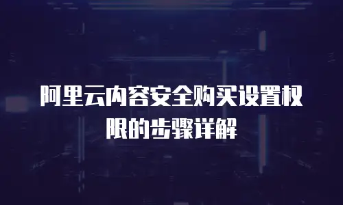 阿里云内容安全购买设置权限的步骤详解