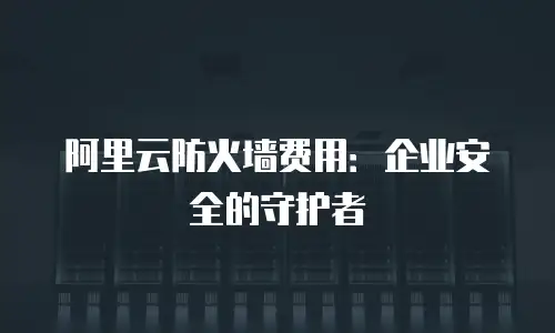 阿里云防火墙费用：企业安全的守护者