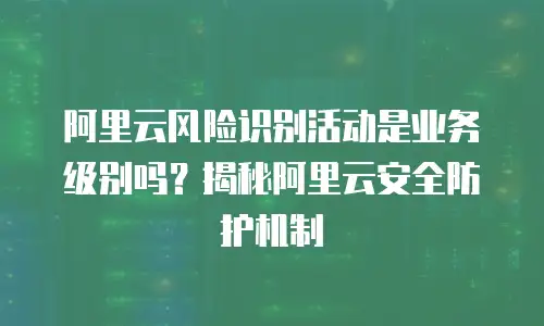阿里云风险识别活动是业务级别吗？揭秘阿里云安全防护机制