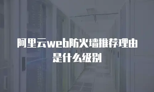 阿里云web防火墙推荐理由是什么,阿里云web防火墙推荐理由是什么级别