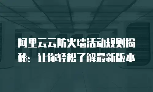 阿里云云防火墙活动规则揭秘：让你轻松了解最新版本