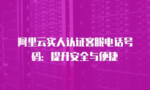阿里云实人认证客服电话号码：提升安全与便捷