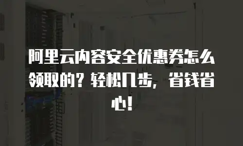 阿里云内容安全优惠券怎么领取的？轻松几步，省钱省心！