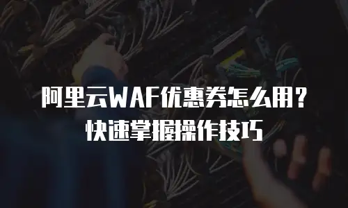 阿里云WAF优惠券怎么用？快速掌握操作技巧