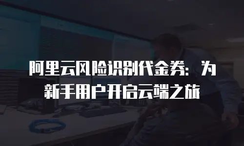 阿里云风险识别代金券：为新手用户开启云端之旅