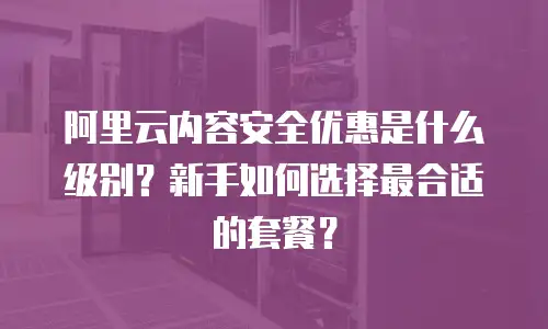 阿里云内容安全优惠是什么级别？新手如何选择最合适的套餐？