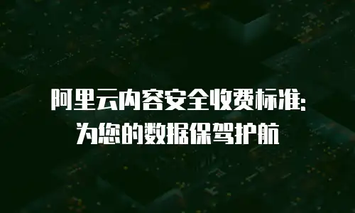 阿里云内容安全收费标准: 为您的数据保驾护航