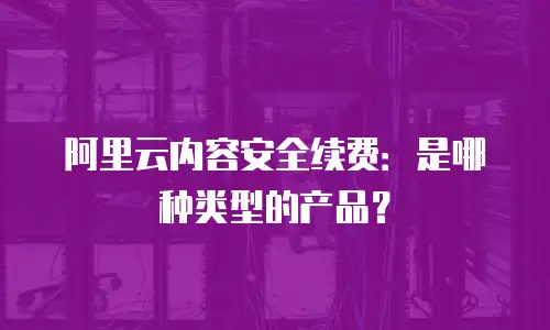 阿里云内容安全续费：是哪种类型的产品？