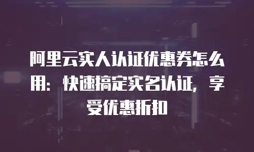 阿里云实人认证优惠券怎么用：快速搞定实名认证，享受优惠折扣