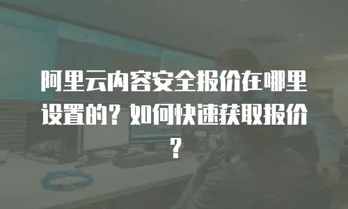 阿里云内容安全报价在哪里设置的？如何快速获取报价？