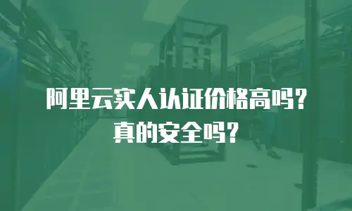 阿里云实人认证价格高吗？真的安全吗？