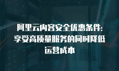 阿里云内容安全优惠条件：享受高质量服务的同时降低运营成本