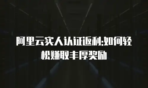 阿里云实人认证返利:如何轻松赚取丰厚奖励