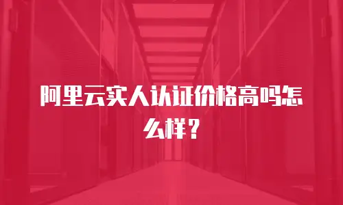 阿里云实人认证价格高吗怎么样？