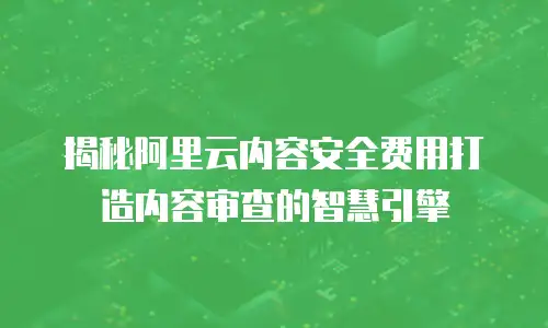 揭秘阿里云内容安全费用打造内容审查的智慧引擎