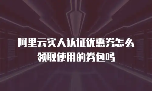 阿里云实人认证优惠券怎么领取使用的券包吗