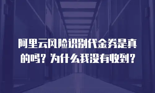 阿里云风险识别代金券是真的吗？为什么我没有收到？