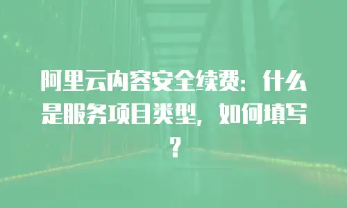 阿里云内容安全续费：什么是服务项目类型，如何填写？