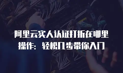 阿里云实人认证打折在哪里操作：轻松几步带你入门