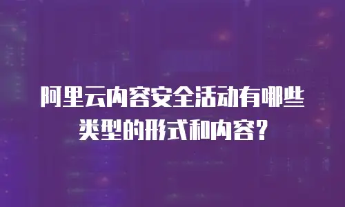 阿里云内容安全活动有哪些类型的形式和内容,阿里云内容安全活动有哪些类型的形式和内容是什么