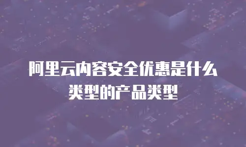 阿里云内容安全优惠是什么类型的产品类型
