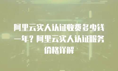 阿里云实人认证收费多少钱一年？阿里云实人认证服务价格详解