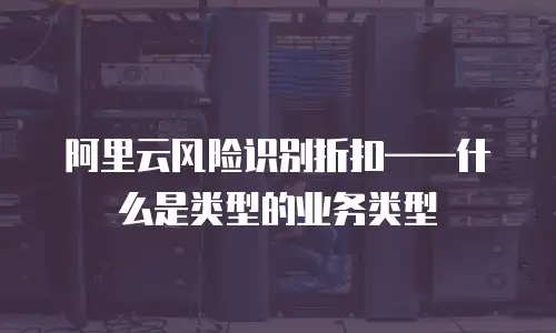 阿里云风险识别折扣——什么是类型的业务类型
