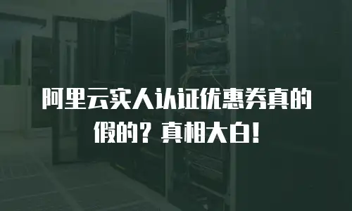 阿里云实人认证优惠券真的假的？真相大白！