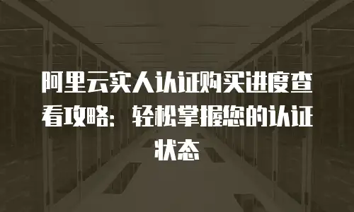 阿里云实人认证购买进度查看攻略：轻松掌握您的认证状态