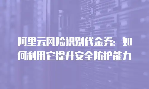 阿里云风险识别代金券：如何利用它提升安全防护能力