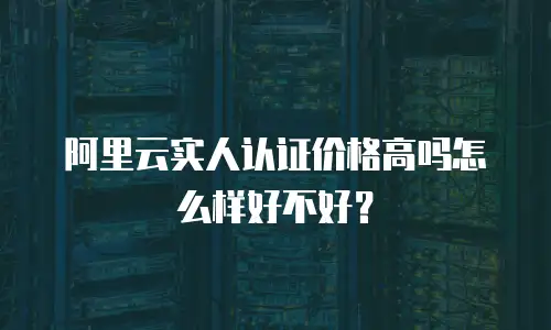 阿里云实人认证价格高吗怎么样好不好？