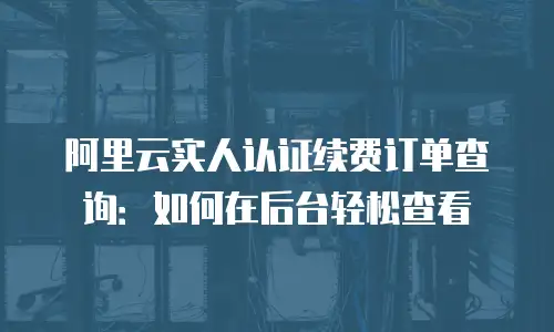 阿里云实人认证续费订单查询：如何在后台轻松查看