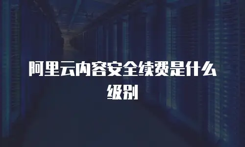 阿里云内容安全续费是什么级别