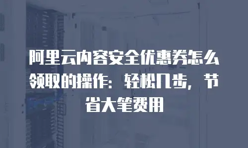 阿里云内容安全优惠券怎么领取的操作：轻松几步，节省大笔费用