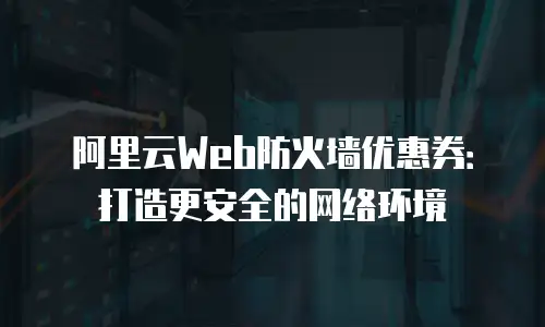 阿里云Web防火墙优惠券：打造更安全的网络环境