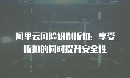 阿里云风险识别折扣：享受折扣的同时提升安全性