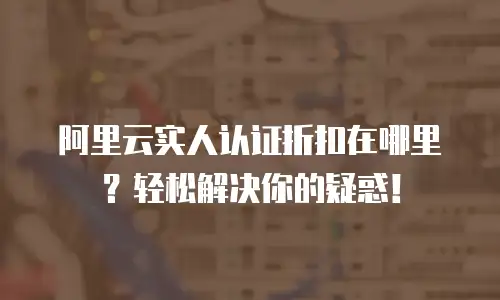 阿里云实人认证折扣在哪里？轻松解决你的疑惑！