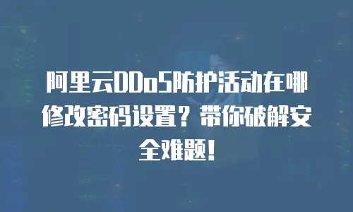 阿里云DDoS防护活动在哪修改密码设置？带你破解安全难题！