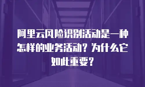 阿里云风险识别活动是一种怎样的业务活动？为什么它如此重要？