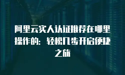 阿里云实人认证推荐在哪里操作的：轻松几步开启便捷之旅