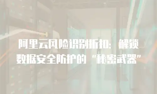 阿里云风险识别折扣：解锁数据安全防护的“秘密武器”