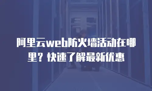 阿里云web防火墙活动在哪里？快速了解最新优惠
