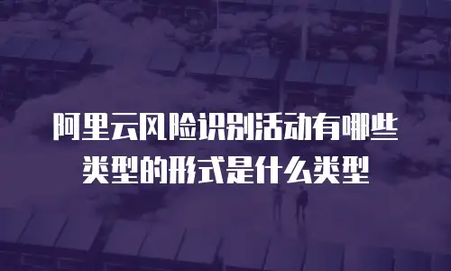 阿里云风险识别活动有哪些类型的形式是什么类型