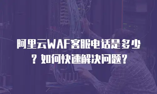 阿里云WAF客服电话是多少？如何快速解决问题？