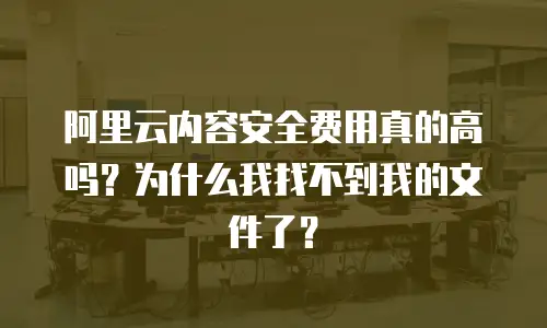 阿里云内容安全费用真的高吗？为什么我找不到我的文件了？