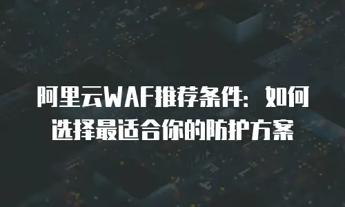 阿里云WAF推荐条件：如何选择最适合你的防护方案