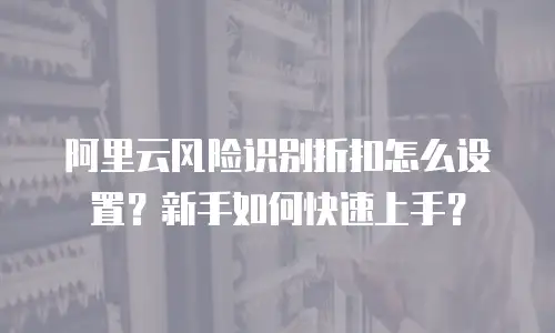 阿里云风险识别折扣怎么设置？新手如何快速上手？