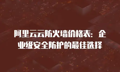 阿里云云防火墙价格表：企业级安全防护的最佳选择