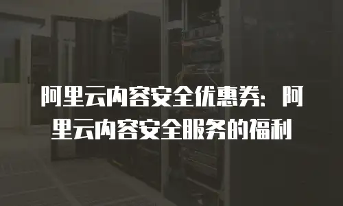 阿里云内容安全优惠券：阿里云内容安全服务的福利