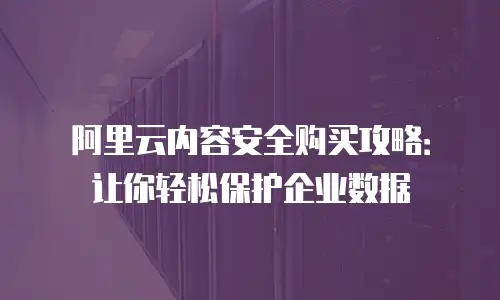 阿里云内容安全购买攻略：让你轻松保护企业数据